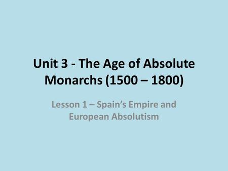 Unit 3 - The Age of Absolute Monarchs (1500 – 1800) Lesson 1 – Spain’s Empire and European Absolutism.