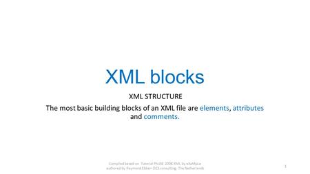 XML blocks XML STRUCTURE The most basic building blocks of an XML file are elements, attributes and comments. Compiled based on Tutorial PhUSE 2008 XML.