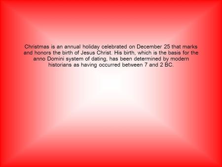 Christmas is an annual holiday celebrated on December 25 that marks and honors the birth of Jesus Christ. His birth, which is the basis for the anno Domini.