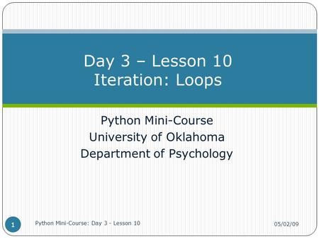 Python Mini-Course University of Oklahoma Department of Psychology Day 3 – Lesson 10 Iteration: Loops 05/02/09 Python Mini-Course: Day 3 - Lesson 10 1.