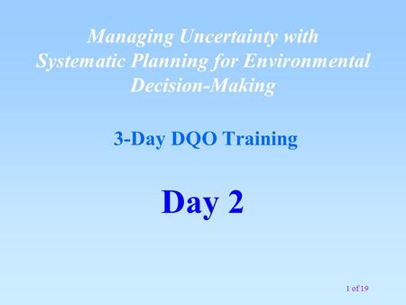 1 of 19 Managing Uncertainty with Systematic Planning for Environmental Decision-Making 3-Day DQO Training Day 2.