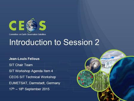 Introduction to Session 2 Jean-Louis Fellous SIT Chair Team SIT Workshop Agenda Item 4 CEOS SIT Technical Workshop EUMETSAT, Darmstadt, Germany 17 th –