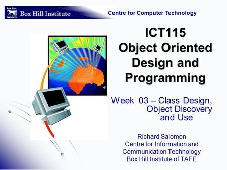 Centre for Computer Technology ICT115 Object Oriented Design and Programming Week 03 – Class Design, Object Discovery and Use Richard Salomon Centre for.