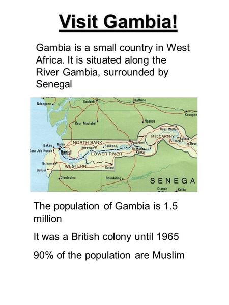 Visit Gambia! Gambia is a small country in West Africa. It is situated along the River Gambia, surrounded by Senegal The population of Gambia is 1.5 million.