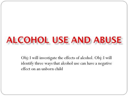 Obj: I will investigate the effects of alcohol. Obj: I will identify three ways that alcohol use can have a negative effect on an unborn child.