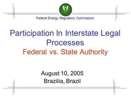 Federal Energy Regulatory Commission Participation In Interstate Legal Processes Federal vs. State Authority August 10, 2005 Brazilia, Brazil.