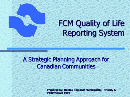 FCM Quality of Life Reporting System A Strategic Planning Approach for Canadian Communities Prepared by: Halifax Regional Municipality, Priority & Policy.