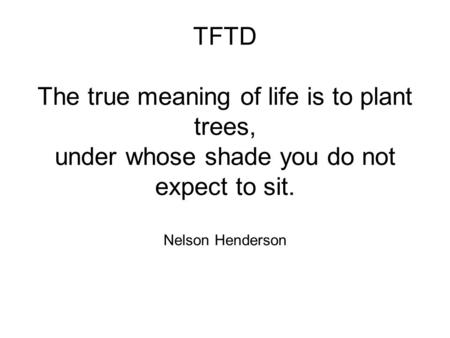 TFTD The true meaning of life is to plant trees, under whose shade you do not expect to sit. Nelson Henderson.