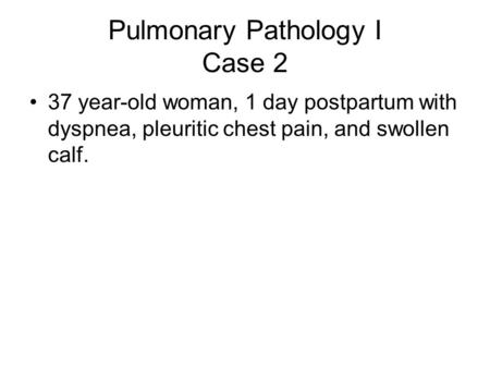 Pulmonary Pathology I Case 2 37 year-old woman, 1 day postpartum with dyspnea, pleuritic chest pain, and swollen calf.