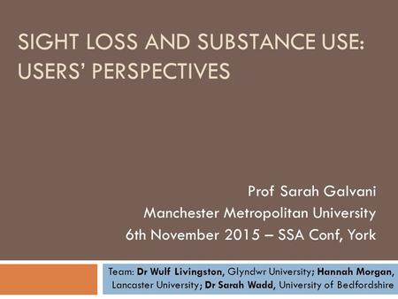 SIGHT LOSS AND SUBSTANCE USE: USERS’ PERSPECTIVES Prof Sarah Galvani Manchester Metropolitan University 6th November 2015 – SSA Conf, York Team: Dr Wulf.