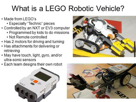 What is a LEGO Robotic Vehicle? Made from LEGO’s Especially “Technic” pieces Controlled by an NXT or EV3 computer Programmed by kids to do missions Not.