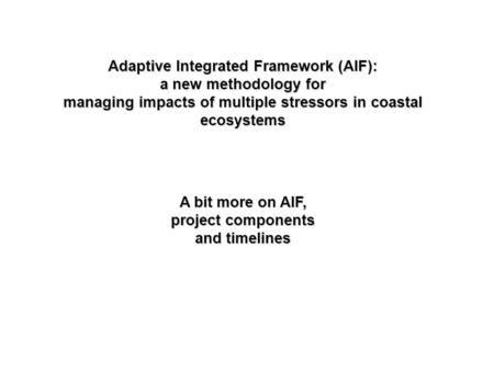 Adaptive Integrated Framework (AIF): a new methodology for managing impacts of multiple stressors in coastal ecosystems A bit more on AIF, project components.