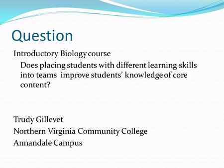 Question Introductory Biology course Does placing students with different learning skills into teams improve students’ knowledge of core content? Trudy.