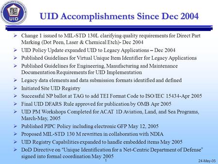 1 24-May-05 UID Accomplishments Since Dec 2004  Change 1 issued to MIL-STD 130L clarifying quality requirements for Direct Part Marking (Dot Peen, Laser.