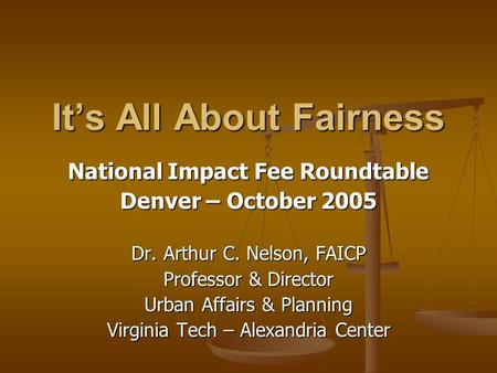 It’s All About Fairness National Impact Fee Roundtable Denver – October 2005 Dr. Arthur C. Nelson, FAICP Professor & Director Urban Affairs & Planning.