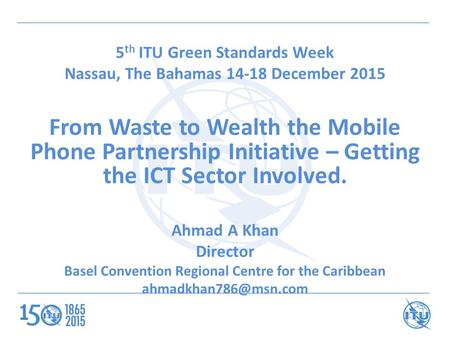 5 th ITU Green Standards Week Nassau, The Bahamas 14-18 December 2015 From Waste to Wealth the Mobile Phone Partnership Initiative – Getting the ICT Sector.