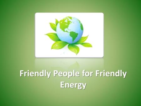 Friendly People for Friendly Energy. The changes in climate, increased energy consumption and reduced deposits of natural resources are the most crucial.