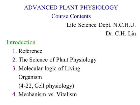 ADVANCED PLANT PHYSIOLOGY Course Contents Life Science Dept. N.C.H.U. Dr. C.H. Lin Introduction 1. Reference 2. The Science of Plant Physiology 3. Molecular.