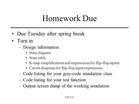 CSC321 Homework Due Due Tuesday after spring break Turn in –Design information State diagram State table K-map simplifications and expressions for flip-flop.