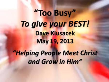 “Too Busy” To give your BEST! Dave Klusacek May 19, 2013 “Helping People Meet Christ and Grow in Him”