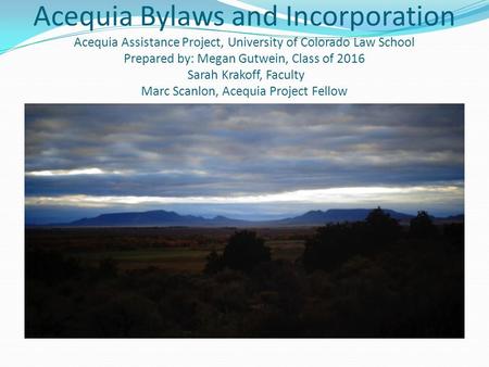 Acequia Bylaws and Incorporation Acequia Assistance Project, University of Colorado Law School Prepared by: Megan Gutwein, Class of 2016 Sarah Krakoff,