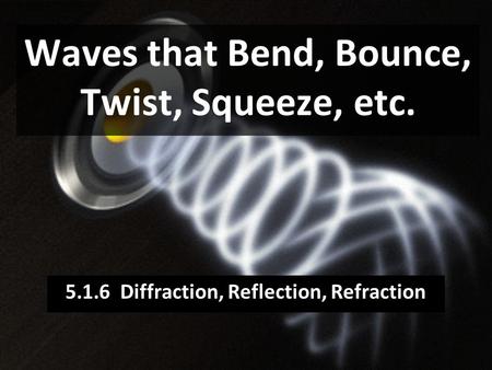 Waves that Bend, Bounce, Twist, Squeeze, etc. 5.1.6 Diffraction, Reflection, Refraction.