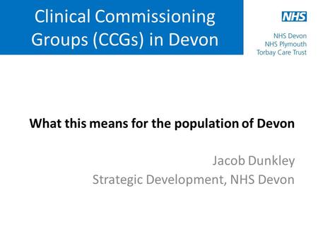 Clinical Commissioning Groups (CCGs) in Devon What this means for the population of Devon Jacob Dunkley Strategic Development, NHS Devon.