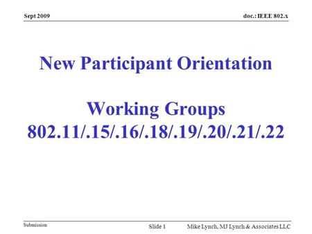 doc.: IEEE 802.x Submission Sept 2009 Mike Lynch, MJ Lynch & Associates LLC New Participant Orientation Working Groups 802.11/.15/.16/.18/.19/.20/.21/.22.