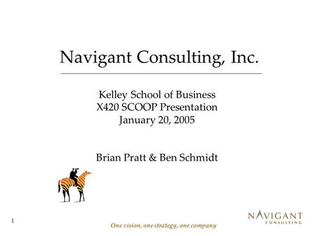 1 Navigant Consulting, Inc. One vision, one strategy, one company Kelley School of Business X420 SCOOP Presentation January 20, 2005 Brian Pratt & Ben.