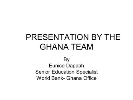 PRESENTATION BY THE GHANA TEAM By Eunice Dapaah Senior Education Specialist World Bank- Ghana Office.