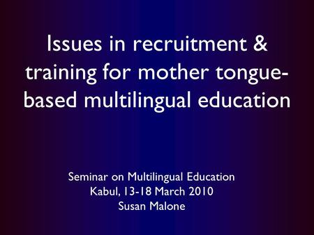 Issues in recruitment & training for mother tongue- based multilingual education Seminar on Multilingual Education Kabul, 13-18 March 2010 Susan Malone.