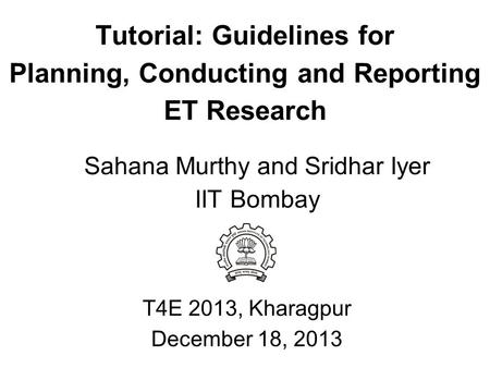 Tutorial: Guidelines for Planning, Conducting and Reporting ET Research T4E 2013, Kharagpur December 18, 2013 Sahana Murthy and Sridhar Iyer IIT Bombay.