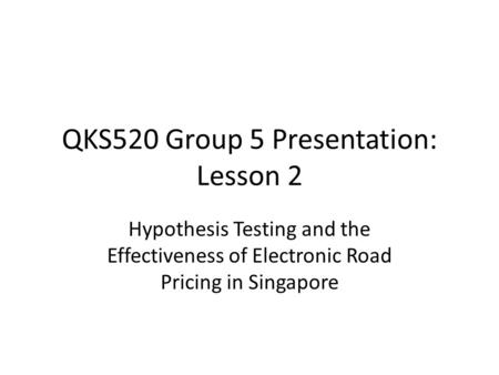 QKS520 Group 5 Presentation: Lesson 2 Hypothesis Testing and the Effectiveness of Electronic Road Pricing in Singapore.