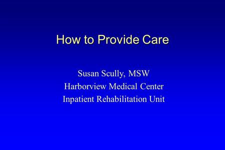 How to Provide Care Susan Scully, MSW Harborview Medical Center Inpatient Rehabilitation Unit.