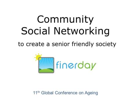 Community Social Networking to create a senior friendly society 11 th Global Conference on Ageing.