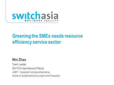 Greening the SMEs needs resource efficiency service sector Wei Zhao Team Leader SWITCH-Asia Network Ffaciity UNEP / Wuppertal Institute collaborating Centre.