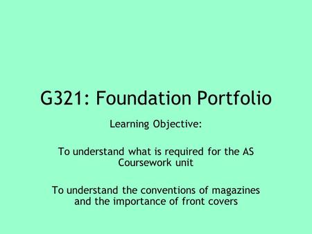 G321: Foundation Portfolio Learning Objective: To understand what is required for the AS Coursework unit To understand the conventions of magazines and.