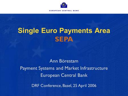 Single Euro Payments Area SEPA Ann Börestam Payment Systems and Market Infrastructure European Central Bank DRF Conference, Basel, 25 April 2006.