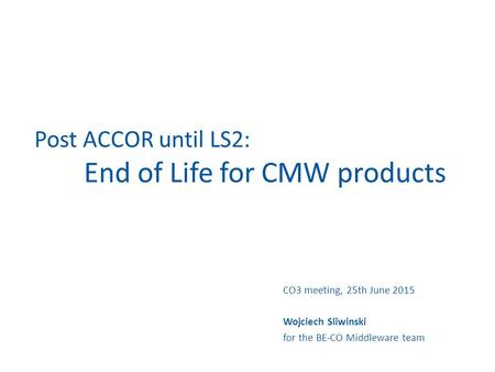 Post ACCOR until LS2: End of Life for CMW products CO3 meeting, 25th June 2015 Wojciech Sliwinski for the BE-CO Middleware team.