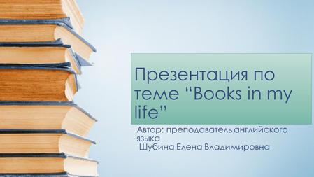 Презентация по теме “Books in my life” Автор: преподаватель английского языка Шубина Елена Владимировна.