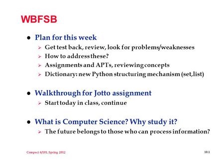 Compsci 6/101, Spring 2012 10.1 WBFSB l Plan for this week  Get test back, review, look for problems/weaknesses  How to address these?  Assignments.