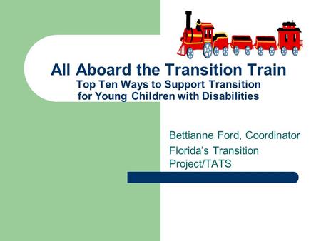 Bettianne Ford, Coordinator Florida’s Transition Project/TATS All Aboard the Transition Train Top Ten Ways to Support Transition for Young Children with.