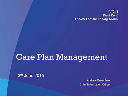 NHS West Kent Clinical Commissioning Group Care Plan Management 3 rd June 2015 Andrew Brownless Chief Information Officer.