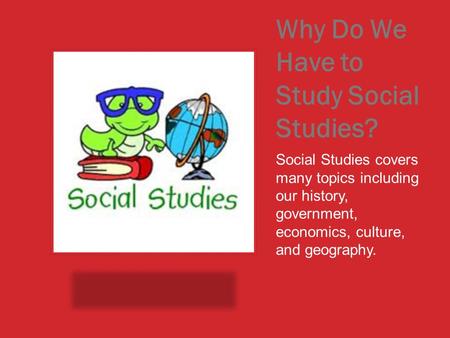 Why Do We Have to Study Social Studies? Social Studies covers many topics including our history, government, economics, culture, and geography.