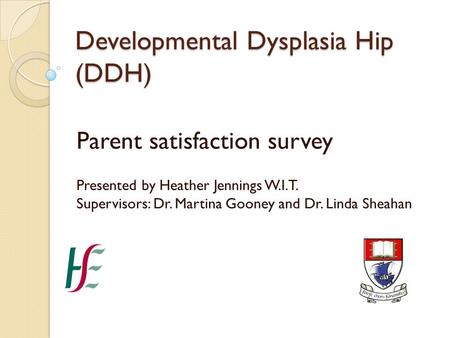 Developmental Dysplasia Hip (DDH) Parent satisfaction survey Presented by Heather Jennings W.I.T. Supervisors: Dr. Martina Gooney and Dr. Linda Sheahan.