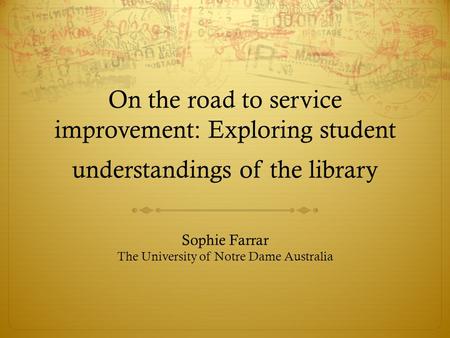 On the road to service improvement: Exploring student understandings of the library Sophie Farrar The University of Notre Dame Australia.