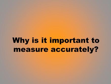 Why is it important to measure accurately?