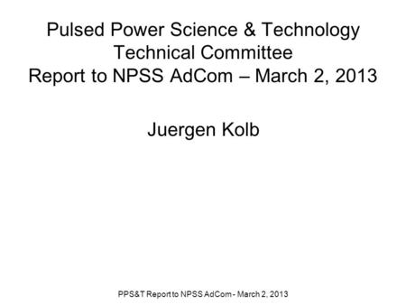 Pulsed Power Science & Technology Technical Committee Report to NPSS AdCom – March 2, 2013 Juergen Kolb PPS&T Report to NPSS AdCom - March 2, 2013.