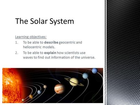 Learning objectives: 1.To be able to describe geocentric and heliocentric models. 2.To be able to explain how scientists use waves to find out information.