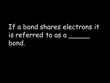 If a bond shares electrons it is referred to as a _____ bond.